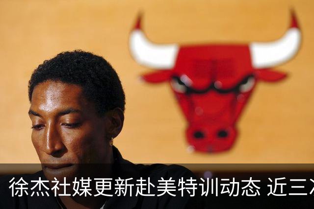 徐杰社媒更新赴美特训动态 近三次入选男篮集训均无缘正规大名单